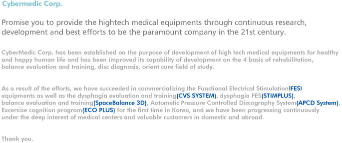 CyberMedic Corp. has been established on the purpose of development of high tech medical equipments for healthy and happy human life and has been improved its capability of development on the 4 basis of rehabilitation, balance evaluation and training, disc diagnosis, orient cure field of study.

As a result of the efforts, we have succeeded in commercializing the Functional Electrical Stimulation(FES) equipments as well as the dysphagia evaluation and training(CVS SYSTEM), dysphagia FES(STIMPLUS), balance evaluation and training(SpaceBalance 3D), Autometic Pressure Controlled Discography System(APCD System), Excercise cognition program(ECO PLUS) for the first time in Korea, and we have been progressing continuously under the deep interest of medical centers and valuable customers in domestic and abroad.
