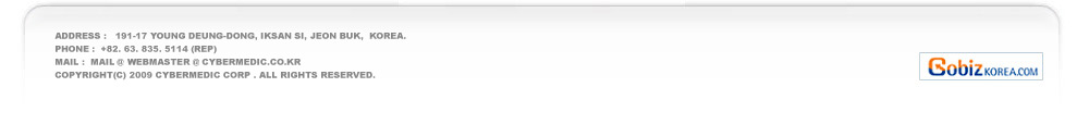 address :   191-17 young deung-dong, IKsan si, jeon buk,  Korea.
PHone :  +82. 63. 835. 5114 (rep)   
mail :  mail @  webmaster @ cybermedic.co.kr
Copyright(c) 2009 cybermedic Corp . all rights reserved.  

