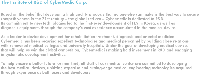 The Institute of R&D of CyberMedic Corp.

Based on the belief that developing high quality products that no one else can make is the best way to secure 
competitiveness in the 21st century ? the globalized era ? Cybermedic is dedicated to R&D. 
Its commitment to new technologies led to the first-ever development of FES in Korea, as well as 
diagnosis equipment, through the company��s vast experience accumulated in the medical device. 

As a leader in device development for rehabilitation treatment, diagnosis and oriental medicine, 
Cybermedic has been securing excellent technologies and medical personnel by building close relations 
with renowned medical colleges and university hospitals. Under the goal of developing medical devices 
that will help us win the global competition, Cybermedic is making bold investment in R&D and engaging 
in systematic development activities.   

To help ensure a better future for mankind, all staff at our medical center are committed to developing
the best medical devices, unitizing expertise and cutting-edge medical engineering technologies acquired 
through experience as both users and developers.
