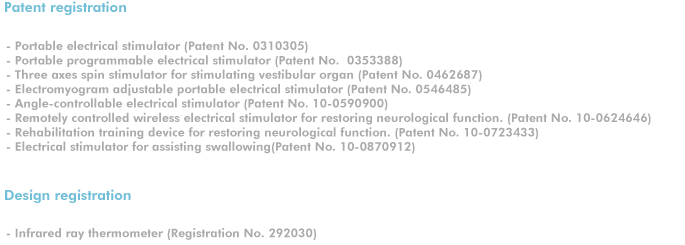 Patent registration. 
- Portable electrical stimulator (Patent No. 0310305) 
- Portable programmable electrical stimulator (Patent No.  0353388) 
- Three axes spin stimulator for stimulating vestibular organ (Patent No. 0462687) 
- Electromyogram adjustable portable electrical stimulator (Patent No. 0546485) 
- Angle-controllable electrical stimulator (Patent No. 10-0590900)
- Remotely controlled wireless electrical stimulator for restoring neurological function. (Patent No. 10-0624646)
- Rehabilitation training device for restoring neurological function. (Patent No. 10-0723433)
- Electrical stimulator for assisting swallowing(Patent No. 10-0870912)

Design registration
- Infrared ray thermometer (Registration No. 292030)
